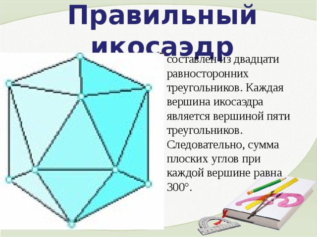 Правильный икосаэдр составлен из двадцати равносторонних треугольников. Каждая вершина икосаэдра является вершиной пяти треугольников. Следовательно, сумма плоских углов при каждой вершине равна 300°. 