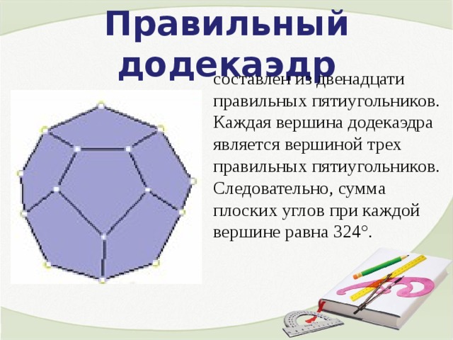 Правильный додекаэдр составлен из двенадцати правильных пятиугольников. Каждая вершина додекаэдра является вершиной трех правильных пятиугольников. Следовательно, сумма плоских углов при каждой вершине равна 324°. 