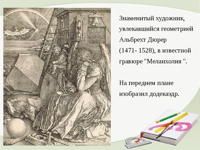 Знаменитый художник, увлекавшийся геометрией Альбрехт Дюрер (1471- 1528), в известной гравюре ''Меланхолия ''. На переднем плане изобразил додекаэдр.   