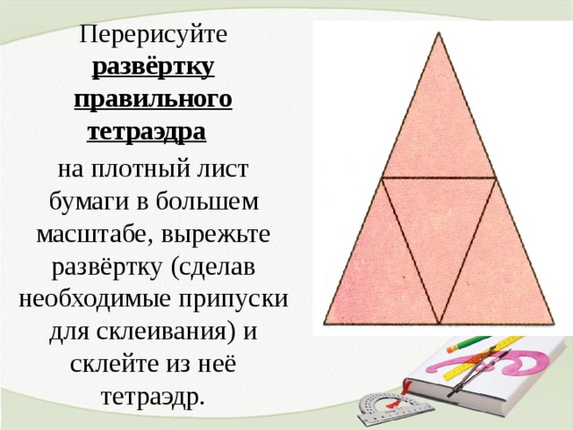 Перерисуйте развёртку правильного тетраэдра  на плотный лист бумаги в большем масштабе, вырежьте развёртку (сделав необходимые припуски для склеивания) и склейте из неё тетраэдр.  