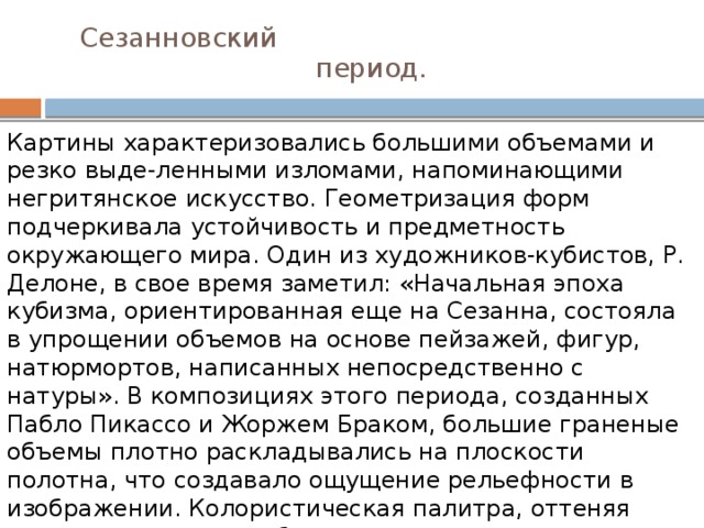  Сезанновский  период. Картины характеризовались большими объемами и резко выде-ленными изломами, напоминающими негритянское искусство. Геометризация форм подчеркивала устойчивость и предметность окружающего мира. Один из художников-кубистов, Р. Делоне, в свое время заметил: «Начальная эпоха кубизма, ориентированная еще на Сезанна, состояла в упрощении объемов на основе пейзажей, фигур, натюрмортов, написанных непосредственно с натуры». В композициях этого периода, созданных Пабло Пикассо и Жоржем Браком, большие граненые объемы плотно раскладывались на плоскости полотна, что создавало ощущение рельефности в изображении. Колористическая палитра, оттеняя отдельные стороны объекта, подчеркивала и дробила объем. 