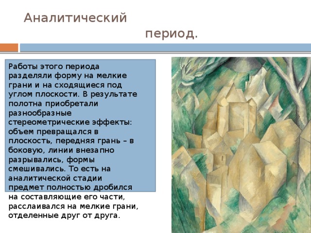 Аналитический  период. Работы этого периода разделяли форму на мелкие грани и на сходящиеся под углом плоскости. В результате полотна приобретали разнообразные стереометрические эффекты: объем превращался в плоскость, передняя грань – в боковую, линии внезапно разрывались, формы смешивались. То есть на аналитической стадии предмет полностью дробился на составляющие его части, расслаивался на мелкие грани, отделенные друг от друга. 