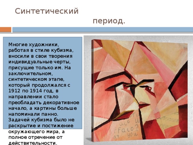 Синтетический  период. Многие художники, работая в стиле кубизма, вносили в свои творения индивидуальные черты, присущие только им. На заключительном, синтетическом этапе, который продолжался с 1912 по 1914 год, в направлении стало преобладать декоративное начало, а картины больше напоминали панно. Задачей кубизма было не раскрытие и постижение окружающего мира, а полное отречение от действительности. 
