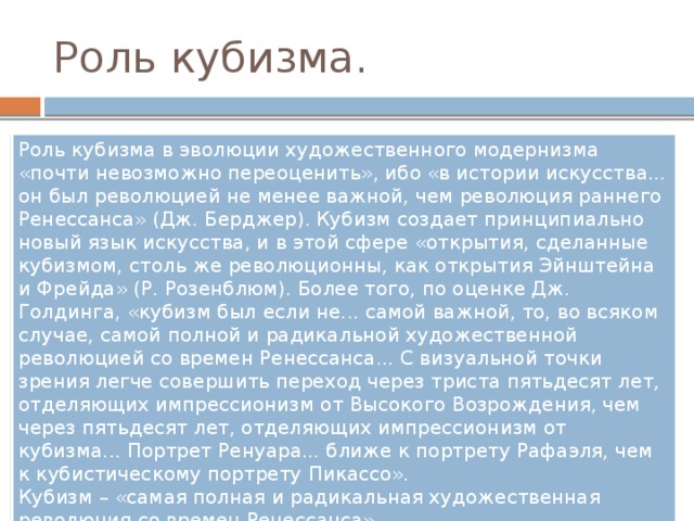 Роль кубизма. Роль кубизма в эволюции художественного модернизма «почти невозможно переоценить», ибо «в истории искусства... он был революцией не менее важной, чем революция раннего Ренессанса» (Дж. Берджер). Кубизм создает принципиально новый язык искусства, и в этой сфере «открытия, сделанные кубизмом, столь же революционны, как открытия Эйнштейна и Фрейда» (Р. Розенблюм). Более того, по оценке Дж. Голдинга, «кубизм был если не... самой важной, то, во всяком случае, самой полной и радикальной художественной революцией со времен Ренессанса... С визуальной точки зрения легче совершить переход через триста пятьдесят лет, отделяющих импрессионизм от Высокого Возрождения, чем через пятьдесят лет, отделяющих импрессионизм от кубизма... Портрет Ренуара... ближе к портрету Рафаэля, чем к кубистическому портрету Пикассо».  Кубизм – «самая полная и радикальная художественная революция со времен Ренессанса»   (Дж. Голдинг) 