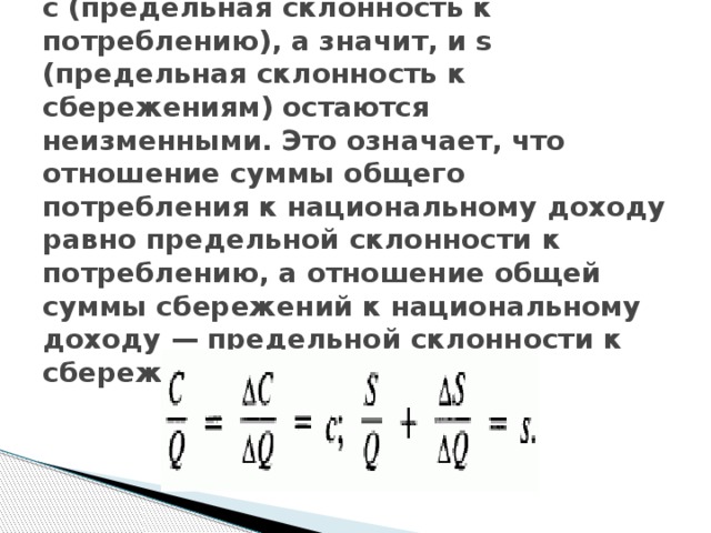 с (предельная склонность к потреблению), а значит, и s (предельная склонность к сбережениям) остаются неизменными. Это означает, что отношение суммы общего потребления к национальному доходу равно предельной склонности к потреблению, а отношение общей суммы сбережений к национальному доходу — предельной склонности к сбережениям 