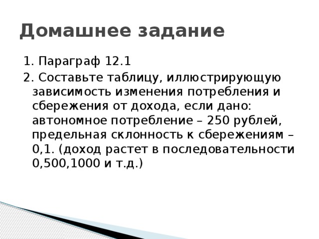 Домашнее задание 1. Параграф 12.1 2. Составьте таблицу, иллюстрирующую зависимость изменения потребления и сбережения от дохода, если дано: автономное потребление – 250 рублей, предельная склонность к сбережениям – 0,1. (доход растет в последовательности 0,500,1000 и т.д.) 