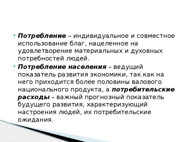 Потребление  – индивидуальное и совместное использование благ, нацеленное на удовлетворение материальных и духовных потребностей людей. Потребление населения  – ведущий показатель развития экономики, так как на него приходится более половины валового национального продукта, а  потребительские расходы  – важный прогнозный показатель будущего развития, характеризующий настроения людей, их потребительские ожидания. 