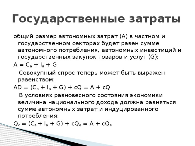 Государственные затраты общий размер автономных затрат (А) в частном и государственном секторах будет равен сумме автономного потребления, автономных инвестиций и государственных закупок товаров и услуг (G): A = C a  + I a  + G    Совокупный спрос теперь может быть выражен равенством: AD = (С a  + I a  + G) + cQ = А + cQ    В условиях равновесного состояния экономики величина национального дохода должна равняться сумме автономных затрат и индуцированного потребления: Q c  = (С а  + I a  + G) + cQ e  = А + cQ e 