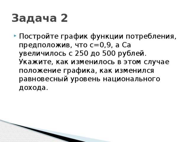 Задача 2 Постройте график функции потребления, предположив, что с=0,9, а Са увеличилось с 250 до 500 рублей. Укажите, как изменилось в этом случае положение графика, как изменился равновесный уровень национального дохода. 