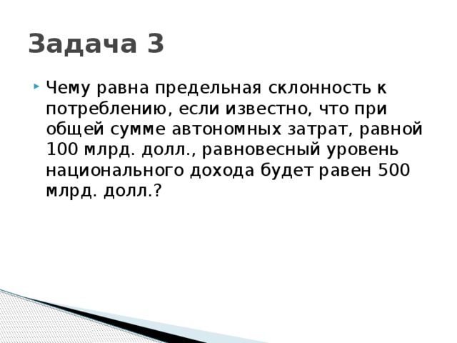 Задача 3 Чему равна предельная склонность к потреблению, если известно, что при общей сумме автономных затрат, равной 100 млрд. долл., равновесный уровень национального дохода будет равен 500 млрд. долл.? 