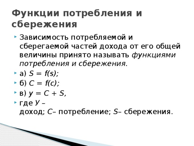 Функции потребления и сбережения Зависимость потребляемой и сберегаемой частей дохода от его общей величины принято называть  функциями потребления и сбережения. а)  S = f(s); б)  C = f(c); в)  y = С + S,  где  У  – доход;  C – потребление;  S – сбережения. 