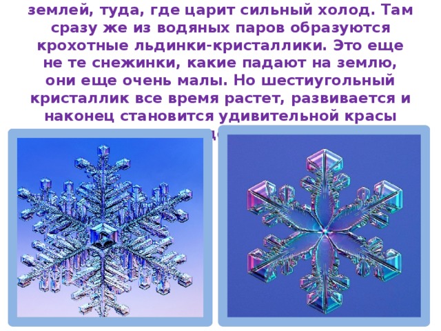 Водяные пары поднимаются высоко над землей, туда, где царит сильный холод. Там сразу же из водяных паров образуются крохотные льдинки-кристаллики. Это еще не те снежинки, какие падают на землю, они еще очень малы. Но шестиугольный кристаллик все время растет, развивается и наконец становится удивительной красы звездочкой. 