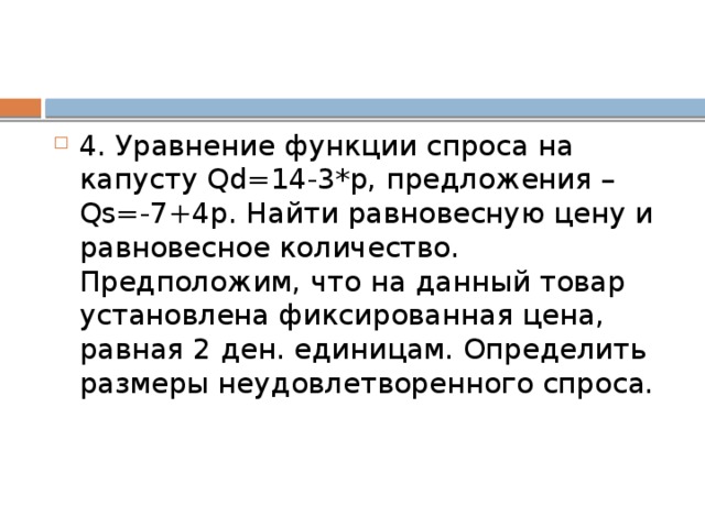 4. Уравнение функции спроса на капусту Qd=14-3*р, предложения – Qs=-7+4р. Найти равновесную цену и равновесное количество. Предположим, что на данный товар установлена фиксированная цена, равная 2 ден. единицам. Определить размеры неудовлетворенного спроса. 