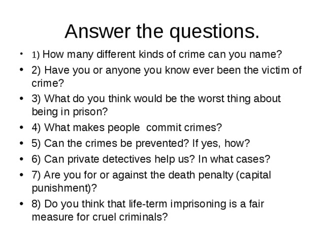 Answer the questions. 1) How many different kinds of crime can you name? 2) Have you or anyone you know ever been the victim of crime? 3) What do you think would be the worst thing about being in prison? 4) What makes people commit crimes? 5) Can the crimes be prevented? If yes, how? 6) Can private detectives help us? In what cases? 7) Are you for or against the death penalty (capital punishment)? 8) Do you think that life-term imprisoning is a fair measure for cruel criminals? 