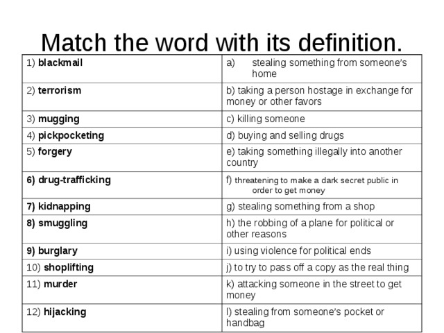 Match the word with its definition. 1) blackmail stealing something from someone’s home 2) terrorism b) taking a person hostage in exchange for money or other favors 3) mugging c) killing someone 4) pickpocketing d) buying and selling drugs 5) forgery e) taking something illegally into another country 6) drug-trafficking f) threatening to make a dark secret public in order to get money 7) kidnapping g) stealing something from a shop 8) smuggling h) the robbing of a plane for political or other reasons 9) burglary i) using violence for political ends 10) shoplifting j) to try to pass off a copy as the real thing 11) murder k) attacking someone in the street to get money 12) hijacking l) stealing from someone’s pocket or handbag 