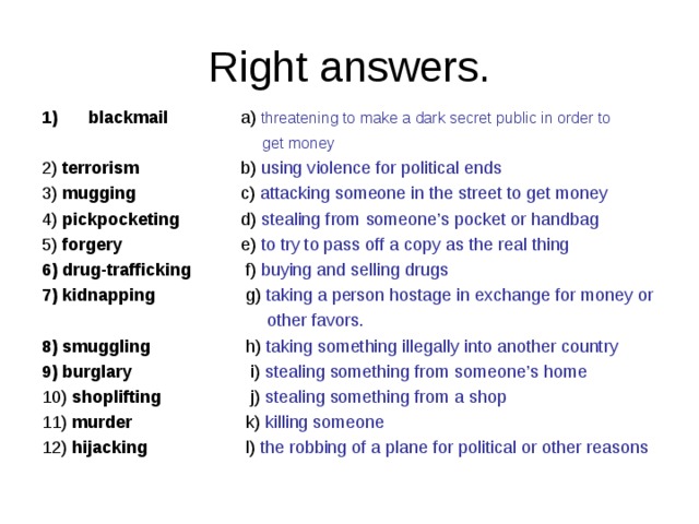 Right answers. blackmail   a) threatening to make a dark secret public in order to  get money 2) terrorism   b) using violence for political ends 3) mugging   c) attacking someone in the street to get money 4) pickpocketing   d) stealing from someone’s pocket or handbag 5) forgery   e) to try to pass off a copy as the real thing 6) drug-trafficking f) buying and selling drugs 7) kidnapping   g) taking a person hostage in exchange for money or  other favors. 8) smuggling   h) taking something illegally into another country 9) burglary   i) stealing something from someone’s home 10) shoplifting   j) stealing something from a shop 11) murder   k) killing someone 12) hijacking   l) the robbing of a plane for political or other reasons 