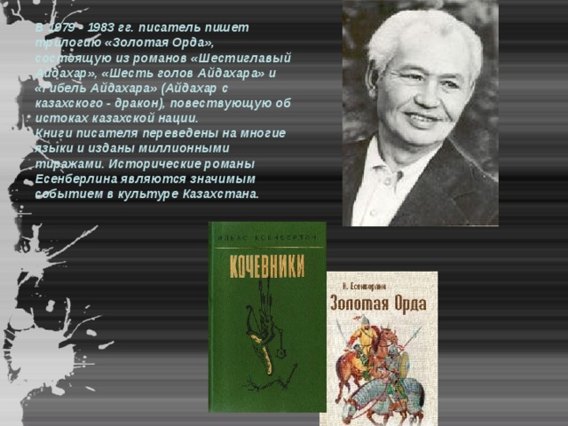 В 1979 - 1983 гг. писатель пишет трилогию «Золотая Орда», состоящую из романов «Шестиглавый Айдахар», «Шесть голов Айдахара» и «Гибель Айдахара» (Айдахар с казахского - дракон), повествующую об истоках казахской нации. Книги писателя переведены на многие языки и изданы миллионными тиражами. Исторические романы Есенберлина являются значимым событием в культуре Казахстана. 