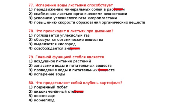 77. Испарение воды листьями способствует 1) передвижению минеральных солей в растении 2) снабжению листьев органическими веществами 3) усвоению углекислого газа хлоропластами 4) повышению скорости образования органических веществ 78. Что происходит в листьях при дыхании? 1) поглощается углекислый газ 2) образуются органические вещества 3) выделяется кислород 4) освобождается энергия 79. Главной функцией стебля является 1) воздушное питание растений 2) запасание воды и питательных веществ 3) проведение воды и питательных веществ 4) испарение воды 80. Что представляет собой клубень картофеля? 1) подземный побег 2) видоизменённый стебель 3) корневище 4) корнеплод 