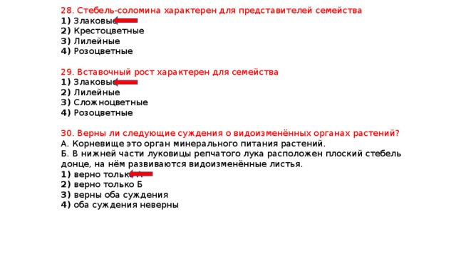 28. Стебель-соломина характерен для представителей семейства 1) Злаковые 2) Крестоцветные 3) Лилейные 4) Розоцветные 29. Вставочный рост характерен для семейства 1) Злаковые 2) Лилейные 3) Сложноцветные 4) Розоцветные 30. Верны ли следующие суждения о видоизменённых органах растений? А. Корневище это орган минерального питания растений. Б. В нижней части луковицы репчатого лука расположен плоский стебель донце, на нём развиваются видоизменённые листья. 1) верно только А 2) верно только Б 3) верны оба суждения 4) оба суждения неверны 