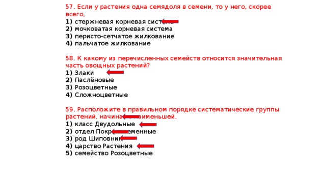 57. Если у растения одна семядоля в семени, то у него, скорее всего, 1) стержневая корневая система 2) мочковатая корневая система 3) перисто-сетчатое жилкование 4) пальчатое жилкование 58. К какому из перечисленных семейств относится значительная часть овощных растений? 1) Злаки 2) Паслёновые 3) Розоцветные 4) Сложноцветные 59. Расположите в правильном порядке систематические группы растений, начиная с наименьшей. 1) класс Двудольные 2) отдел Покрытосеменные 3) род Шиповник 4) царство Растения 5) семейство Розоцветные 