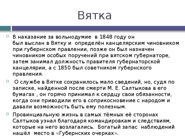 Вятка В наказание за вольнодумие  в 1848 году он был выслан в Вятку и определён канцелярским чиновником при губернском правлении, позже он был назначен чиновником особых поручений при вятском губернаторе, затем занимал должность правителя губернаторской канцелярии, а с 1850 был советником губернского правления.  О службе в Вятке сохранилось мало сведений, но, судя по записке, найденной после смерти М. Е. Салтыкова в его бумагах , он горячо принимал к сердцу свои обязанности, когда они приводили его в соприкосновение с народом и давали возможность быть ему полезным. Провинциальную жизнь в самых тёмных её сторонах Салтыков узнал благодаря командировкам и следствиям, которые на него возлагались. Богатый запас наблюдений нашёл место в «Губернских очерках». Тяжёлую скуку умственного одиночества он разгонял внеслужебными занятиями: для сестёр Болтиных, дочерей вятского вице-губернатора, из которых одна (Елизавета Аполлоновна) в 1856 стала его женой, он составил «Краткую историю России». 
