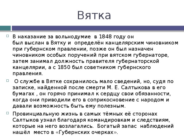 Вятка В наказание за вольнодумие  в 1848 году он был выслан в Вятку и определён канцелярским чиновником при губернском правлении, позже он был назначен чиновником особых поручений при вятском губернаторе, затем занимал должность правителя губернаторской канцелярии, а с 1850 был советником губернского правления.  О службе в Вятке сохранилось мало сведений, но, судя по записке, найденной после смерти М. Е. Салтыкова в его бумагах , он горячо принимал к сердцу свои обязанности, когда они приводили его в соприкосновение с народом и давали возможность быть ему полезным. Провинциальную жизнь в самых тёмных её сторонах Салтыков узнал благодаря командировкам и следствиям, которые на него возлагались. Богатый запас наблюдений нашёл место в «Губернских очерках». Тяжёлую скуку умственного одиночества он разгонял внеслужебными занятиями: для сестёр Болтиных, дочерей вятского вице-губернатора, из которых одна (Елизавета Аполлоновна) в 1856 стала его женой, он составил «Краткую историю России». 