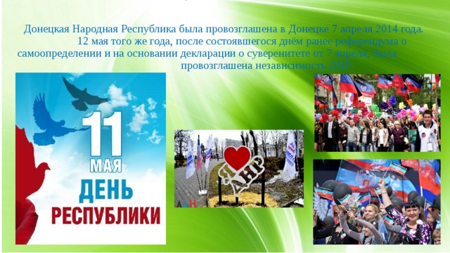 Донецкая Народная Республика была провозглашена в  Донецке   7 апреля  2014 года.   12 мая того же года, после состоявшегося днём ранее референдума о самоопределении и на основании декларации о суверенитете от 7 апреля, была провозглашена независимость ДНР 5. 11 мая День Республики.  