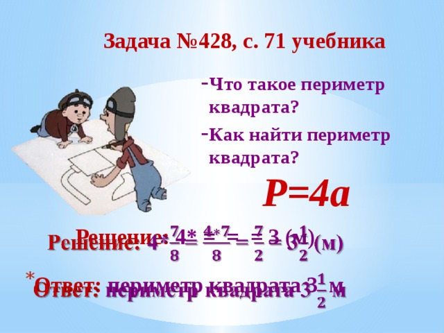 Задача №428, с. 71 учебника Что такое периметр квадрата? Как найти периметр квадрата?  Р=4а В данном варианте презентации анимацию сделала автоматической, по времени, чтобы комиссии было удобнее просматривать. В презентации, используемой на уроке, анимация по щелчку, по мере поступления ответов детей. Решение: 4* = = = 3 (м)   Ответ: периметр квадрата 3 м   9 