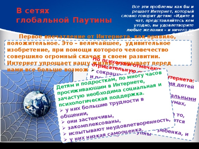 Но психологи отмечают и отрицательную сторону Интернета:  сокращается круг общения детей и подростков; Детям и подросткам, по многу часов просиживающим в Интернете, зачастую необходима социальная и психологическая поддержка.  они ограничиваются виртуальными контактами в чатах и на форумах, уходя от реальных проблем;  нельзя закрывать глаза и на то, что во Всемирной паутине имеется масса сайтов, которые развращающе влияют на ребенка, и многие из них доступны школьникам.  у них большие трудности в общении,  они застенчивы,  закомплексованы,  испытывают неудовлетворенность,  у них низкая самооценка. Все эти проблемы как бы и решает Интернет, который словно говорит детям: «Идите в чат, представляйтесь кем угодно, вы удовлетворите любые желания – и ничего не бойтесь». В сетях глобальной Паутины Первое впечатление от Интернета, как правило, положительное. Это – величайшее, удивительное изобретение, при помощи которого человечество совершило огромный скачок в своем развитии. Интернет упрощает нашу жизнь, открывает перед нами все больше возможностей. 