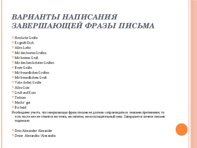 Варианты написания завершающей фразы письма Herzliche Grüße Es grüßt Dich Alles Liebe Mit den besten Grüßen Mit bestem Gruß Mit den herzlichsten Grüßen Beste Grüße Mit freundlichen Grüßen Mit freundlichem Gruß Viele (liebe) Grüße Alles Gute Gruß und Kuss Tschüss Machs‘ gut Bis bald Необходимо учесть, что завершающая фраза письма не должна сопровождаться знаками препинания, то есть после нее не ставятся ни точка, ни запятая, ни восклицательный знак. Завершается личное письмо подписью: Dein Alexander/ Alexander Deine Alexandra / Alexandra 