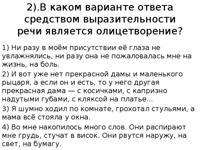 2).В каком варианте ответа средством выразительности речи является олицетворение? 1) Ни разу в моём присутствии её глаза не увлажнялись, ни разу она не пожаловалась мне на жизнь, на боль. 2) И вот уже нет прекрасной дамы и маленького рыцаря, а если он и есть, то у него другая прекрасная дама — с косичками, с капризно надутыми губами, с кляксой на платье... 3) Я шумно ходил по комнате, грохотал стульями, а мама всё стояла у окна. 4) Во мне накопилось много слов. Они распирают мне грудь, стучат в висок. Они рвутся наружу, на свет, на бумагу. 
