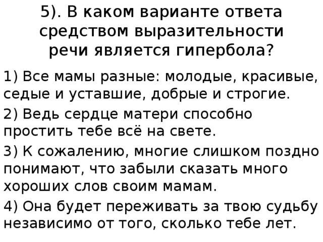 5). В каком варианте ответа средством выразительности речи является гипербола? 1) Все мамы разные: молодые, красивые, седые и уставшие, добрые и строгие. 2) Ведь сердце матери способно простить тебе всё на свете. 3) К сожалению, многие слишком поздно понимают, что забыли сказать много хороших слов своим мамам. 4) Она будет переживать за твою судьбу независимо от того, сколько тебе лет. 