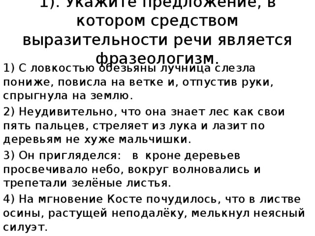 1). Укажите предложение, в котором средством выразительности речи является фразеологизм. 1) С ловкостью обезьяны лучница слезла пониже, повисла на ветке и, отпустив руки, спрыгнула на землю. 2) Неудивительно, что она знает лес как свои пять пальцев, стреляет из лука и лазит по деревьям не хуже мальчишки. 3) Он пригляделся:  в  кроне  деревьев  просвечивало небо, вокруг волновались и трепетали зелёные листья. 4) На мгновение Косте почудилось, что в листве осины, растущей неподалёку, мелькнул неясный силуэт. 