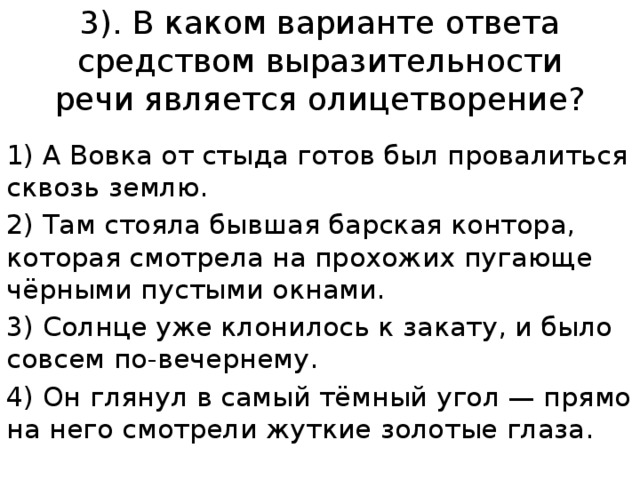 3). В каком варианте ответа средством выразительности речи является олицетворение? 1) А Вовка от стыда готов был провалиться сквозь землю. 2) Там стояла бывшая барская контора, которая смотрела на прохожих пугающе чёрными пустыми окнами. 3) Солнце уже клонилось к закату, и было совсем по-вечернему. 4) Он глянул в самый тёмный угол — прямо на него смотрели жуткие золотые глаза. 