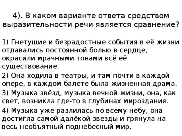 4). В каком варианте ответа средством выразительности речи является сравнение? 1) Гнетущие и безрадостные события в её жизни отдавались постоянной болью в сердце, окрасили мрачными тонами всё её существование. 2) Она ходила в театры, и там почти в каждой опере, в каждом балете была жизненная драма. 3) Музыка звёзд, музыка вечной жизни, она, как свет, возникла где-то в глубинах мироздания. 4) Музыка уже разлилась по всему небу, она достигла самой далёкой звезды и грянула на весь необъятный поднебесный мир. 