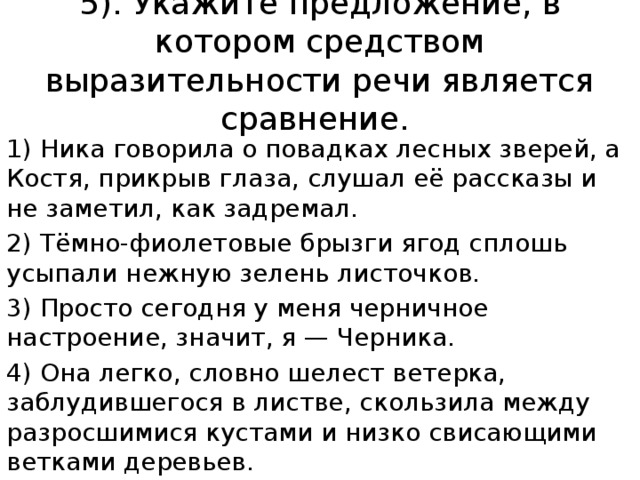 5). Укажите предложение, в котором средством выразительности речи является сравнение. 1) Ника говорила о повадках лесных зверей, а Костя, прикрыв глаза, слушал её рассказы и не заметил, как задремал. 2) Тёмно-фиолетовые брызги ягод сплошь усыпали нежную зелень листочков. 3) Просто сегодня у меня черничное настроение, значит, я — Черника. 4) Она легко, словно шелест ветерка, заблудившегося в листве, скользила между разросшимися кустами и низко свисающими ветками деревьев. 