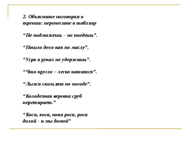 2. Объясните поговорки о трении: перенесите в таблицу “ Не подмажешь – не поедешь”. “ Пошло дело как по маслу”. “ Угря в руках не удержишь”. “ Что кругло – легко катится”. “ Лыжи скользят по погоде”. “ Колодезная веревка сруб перетирает.” “ Коси, коса, пока роса, роса долой - и мы домой”