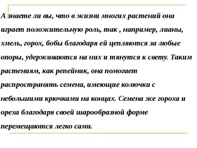 А знаете ли вы, что в жизни многих растений она играет положительную роль, так , например, лианы, хмель, горох, бобы благодаря ей цепляются за любые опоры, удерживаются на них и тянутся к свету. Таким растениям, как репейник, она помогает распространять семена, имеющие колючки с небольшими крючками на концах. Семена же гороха и ореха благодаря своей шарообразной форме перемещаются легко сами.