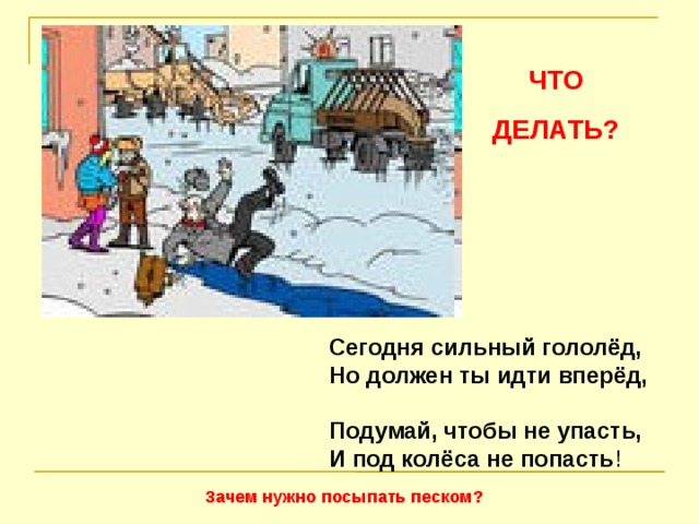 ЧТО ДЕЛАТЬ? Сегодня сильный гололёд,  Но должен ты идти вперёд,  Подумай, чтобы не упасть,  И под колёса не попасть ! Зачем нужно посыпать песком?