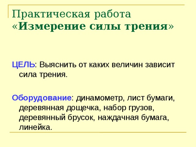 Практическая работа « Измерение силы трения »   ЦЕЛЬ : Выяснить от каких величин зависит сила трения. Оборудование : динамометр, лист бумаги, деревянная дощечка, набор грузов, деревянный брусок, наждачная бумага, линейка.