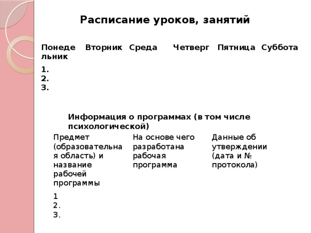 Расписание уроков, занятий   Понедельник Вторник 1. Среда 2. Четверг 3.  Пятница  Суббота  Информация о программах (в том числе психологической)  Предмет (образовательная область) и название рабочей программы  1 На основе чего разработана рабочая программа  Данные об утверждении (дата и № протокола)  2. 3. 