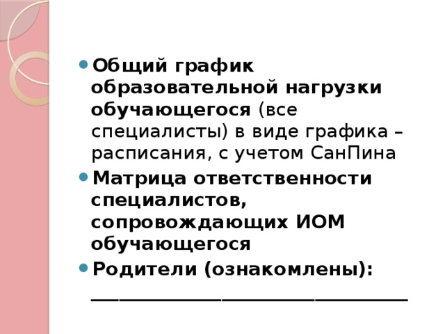 . Общий график образовательной нагрузки обучающегося (все специалисты) в виде графика – расписания, с учетом СанПина Матрица ответственности специалистов, сопровождающих ИОМ обучающегося Родители (ознакомлены): __________________________________ 