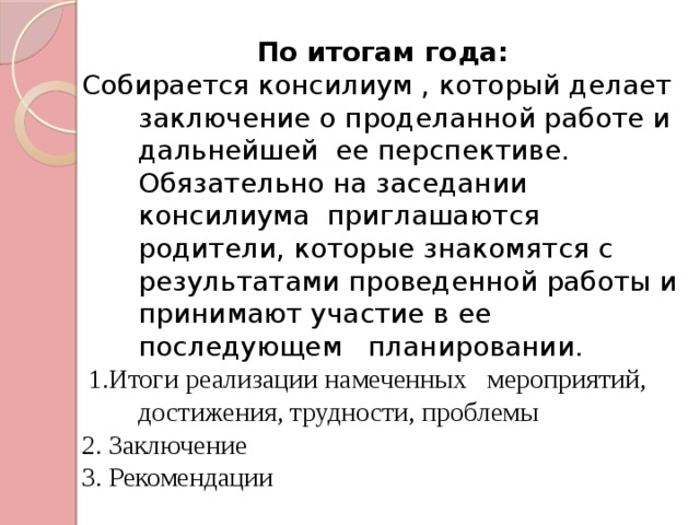 По итогам года: Собирается консилиум , который делает заключение о проделанной работе и дальнейшей ее перспективе. Обязательно на заседании консилиума приглашаются родители, которые знакомятся с результатами проведенной работы и принимают участие в ее последующем планировании.  1.Итоги реализации намеченных мероприятий, достижения, трудности, проблемы 2. Заключение 3. Рекомендации 