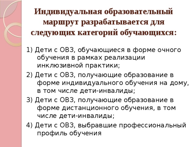   Индивидуальная образовательный маршрут разрабатывается для следующих категорий обучающихся: 1) Дети с ОВЗ, обучающиеся в форме очного обучения в рамках реализации инклюзивной практики; 2) Дети с ОВЗ, получающие образование в форме индивидуального обучения на дому, в том числе дети-инвалиды; 3) Дети с ОВЗ, получающие образование в форме дистанционного обучения, в том числе дети-инвалиды; 4) Дети с ОВЗ, выбравшие профессиональный профиль обучения 