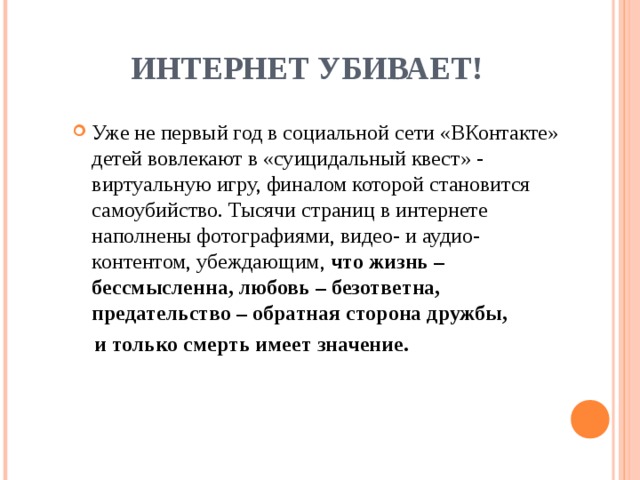 ИНТЕРНЕТ УБИВАЕТ ! Уже не первый год в социальной сети «ВКонтакте» детей вовлекают в «суицидальный квест» - виртуальную игру, финалом которой становится самоубийство. Тысячи страниц в интернете наполнены фотографиями, видео- и аудио-контентом, убеждающим, что жизнь – бессмысленна, любовь – безответна, предательство – обратная сторона дружбы,  и только смерть имеет значение.  
