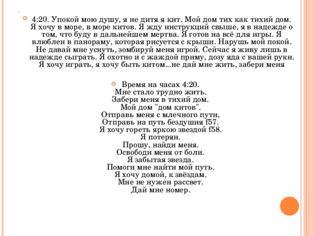 4:20. Упокой мою душу, я не дитя я кит. Мой дом тих как тихий дом. Я хочу в море, в море китов. Я жду инструкций свыше, я в надежде о том, что буду в дальнейшем мертва. Я готов на всё для игры. Я влюблен в панораму, которая рисуется с крыши. Нарушь мой покой. Не давай мне уснуть, зомбируй меня игрой. Сейчас я живу лишь в надежде сыграть. Я охотно и с жаждой приму, дозу яда с вашей руки. Я хочу играть, я хочу быть китом...не дай мне жить, забери меня  Время на часах 4:20.   Мне стало трудно жить.   Забери меня в тихий дом.   Мой дом 