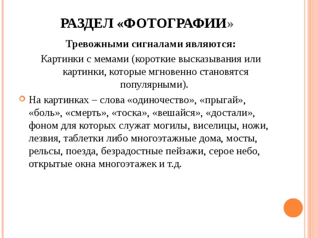  РАЗДЕЛ «ФОТОГРАФИИ »   Тревожными сигналами являются: Картинки с мемами (короткие высказывания или картинки, которые мгновенно становятся популярными). На картинках – слова «одиночество», «прыгай», «боль», «смерть», «тоска», «вешайся», «достали», фоном для которых служат могилы, виселицы, ножи, лезвия, таблетки либо многоэтажные дома, мосты, рельсы, поезда, безрадостные пейзажи, серое небо, открытые окна многоэтажек и т.д.  