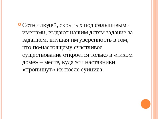 Сотни людей, скрытых под фальшивыми именами, выдают нашим детям задание за заданием, внушая им уверенность в том, что по-настоящему счастливое существование откроется только в «тихом доме» – месте, куда эти наставники «пропишут» их после суицида. 