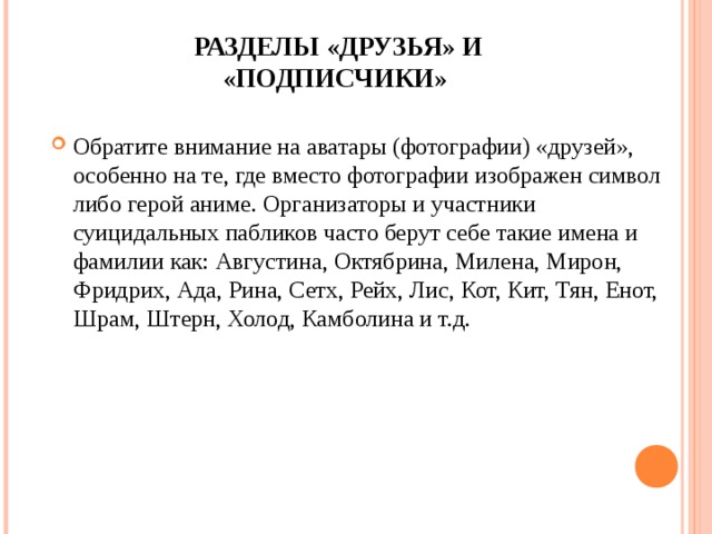 РАЗДЕЛЫ «ДРУЗЬЯ» И «ПОДПИСЧИКИ»   Обратите внимание на аватары (фотографии) «друзей», особенно на те, где вместо фотографии изображен символ либо герой аниме. Организаторы и участники суицидальных пабликов часто берут себе такие имена и фамилии как: Августина, Октябрина, Милена, Мирон, Фридрих, Ада, Рина, Сетх, Рейх, Лис, Кот, Кит, Тян, Енот, Шрам, Штерн, Холод, Камболина и т.д.  