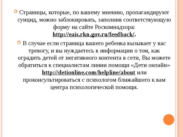 . Страницы, которые, по вашему мнению, пропагандируют суицид, можно заблокировать, заполнив соответствующую форму на сайте Роскомнадзора: http://eais.rkn.gov.ru/feedback/ . В случае если страница вашего ребенка вызывает у вас тревогу, и вы нуждаетесь в информации о том, как оградить детей от негативного контента в сети, Вы можете обратиться к специалистам линии помощи «Дети онлайн» http://detionline.com/helpline/about  или проконсультироваться с психологом ближайшего к вам центра психологической помощи. 
